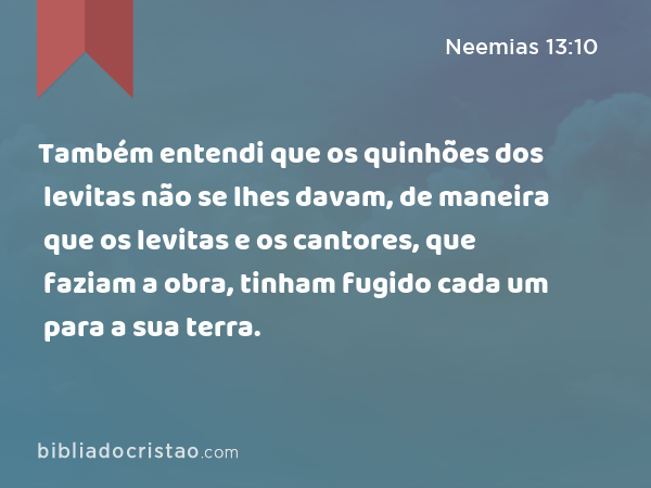 Também entendi que os quinhões dos levitas não se lhes davam, de maneira que os levitas e os cantores, que faziam a obra, tinham fugido cada um para a sua terra. - Neemias 13:10