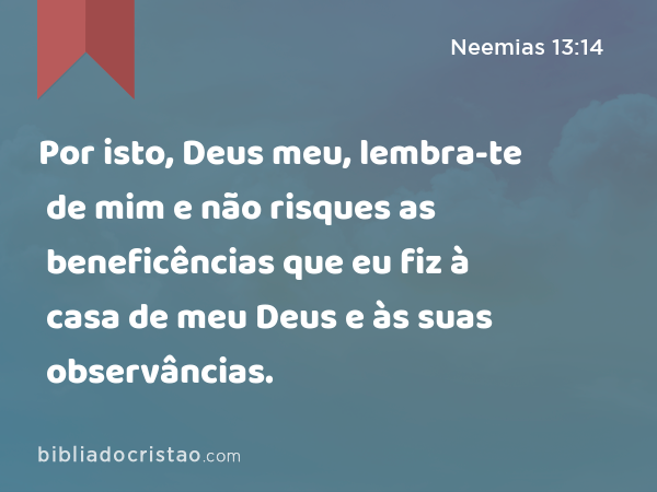 Por isto, Deus meu, lembra-te de mim e não risques as beneficências que eu fiz à casa de meu Deus e às suas observâncias. - Neemias 13:14