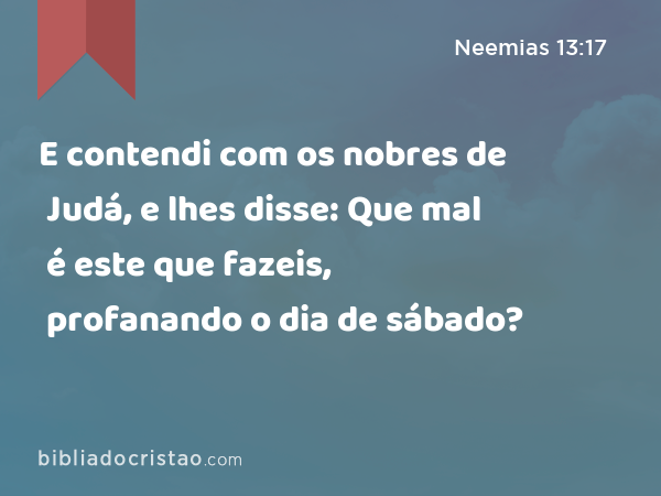 E contendi com os nobres de Judá, e lhes disse: Que mal é este que fazeis, profanando o dia de sábado? - Neemias 13:17