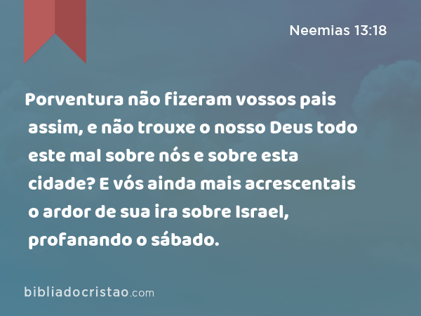 Porventura não fizeram vossos pais assim, e não trouxe o nosso Deus todo este mal sobre nós e sobre esta cidade? E vós ainda mais acrescentais o ardor de sua ira sobre Israel, profanando o sábado. - Neemias 13:18