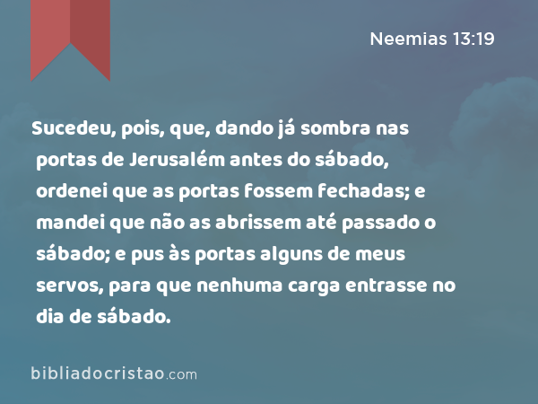 Sucedeu, pois, que, dando já sombra nas portas de Jerusalém antes do sábado, ordenei que as portas fossem fechadas; e mandei que não as abrissem até passado o sábado; e pus às portas alguns de meus servos, para que nenhuma carga entrasse no dia de sábado. - Neemias 13:19