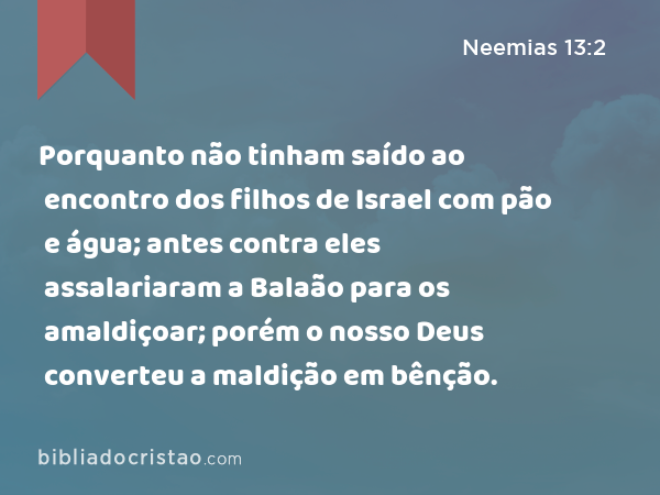 Porquanto não tinham saído ao encontro dos filhos de Israel com pão e água; antes contra eles assalariaram a Balaão para os amaldiçoar; porém o nosso Deus converteu a maldição em bênção. - Neemias 13:2