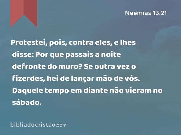 Protestei, pois, contra eles, e lhes disse: Por que passais a noite defronte do muro? Se outra vez o fizerdes, hei de lançar mão de vós. Daquele tempo em diante não vieram no sábado. - Neemias 13:21