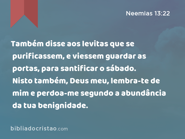 Também disse aos levitas que se purificassem, e viessem guardar as portas, para santificar o sábado. Nisto também, Deus meu, lembra-te de mim e perdoa-me segundo a abundância da tua benignidade. - Neemias 13:22