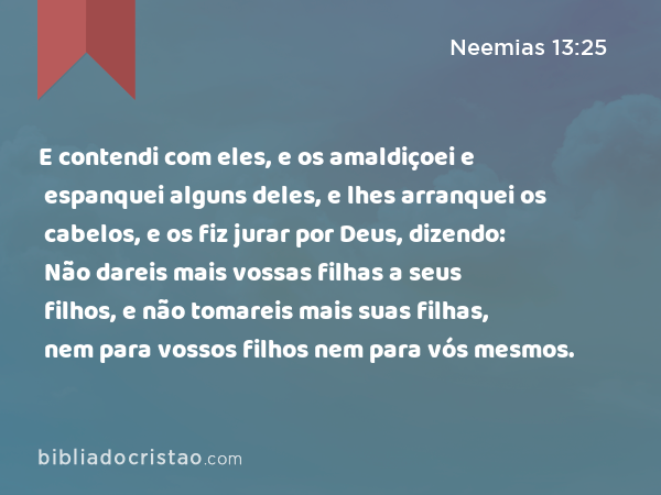 E contendi com eles, e os amaldiçoei e espanquei alguns deles, e lhes arranquei os cabelos, e os fiz jurar por Deus, dizendo: Não dareis mais vossas filhas a seus filhos, e não tomareis mais suas filhas, nem para vossos filhos nem para vós mesmos. - Neemias 13:25