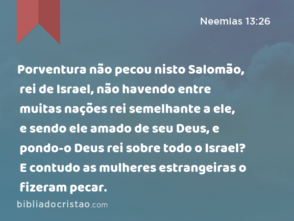 Porventura não pecou nisto Salomão, rei de Israel, não havendo entre muitas nações rei semelhante a ele, e sendo ele amado de seu Deus, e pondo-o Deus rei sobre todo o Israel? E contudo as mulheres estrangeiras o fizeram pecar. - Neemias 13:26