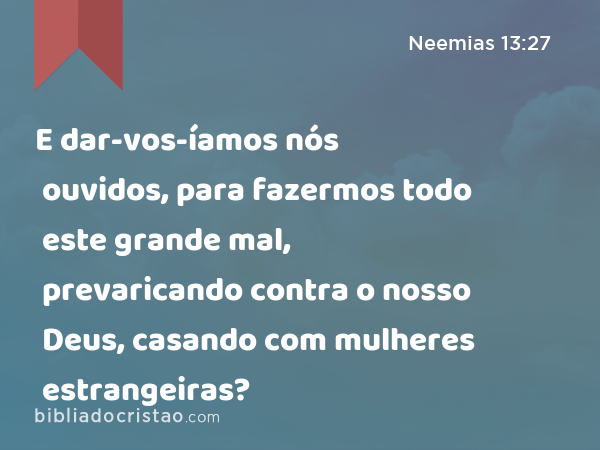 E dar-vos-íamos nós ouvidos, para fazermos todo este grande mal, prevaricando contra o nosso Deus, casando com mulheres estrangeiras? - Neemias 13:27