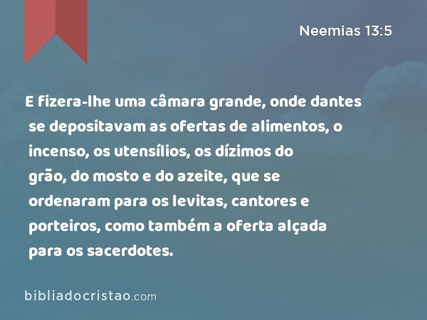 E fizera-lhe uma câmara grande, onde dantes se depositavam as ofertas de alimentos, o incenso, os utensílios, os dízimos do grão, do mosto e do azeite, que se ordenaram para os levitas, cantores e porteiros, como também a oferta alçada para os sacerdotes. - Neemias 13:5