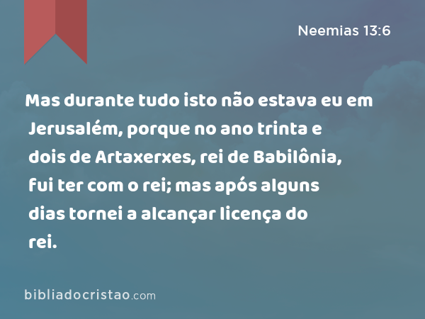 Mas durante tudo isto não estava eu em Jerusalém, porque no ano trinta e dois de Artaxerxes, rei de Babilônia, fui ter com o rei; mas após alguns dias tornei a alcançar licença do rei. - Neemias 13:6