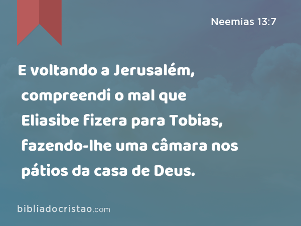 E voltando a Jerusalém, compreendi o mal que Eliasibe fizera para Tobias, fazendo-lhe uma câmara nos pátios da casa de Deus. - Neemias 13:7