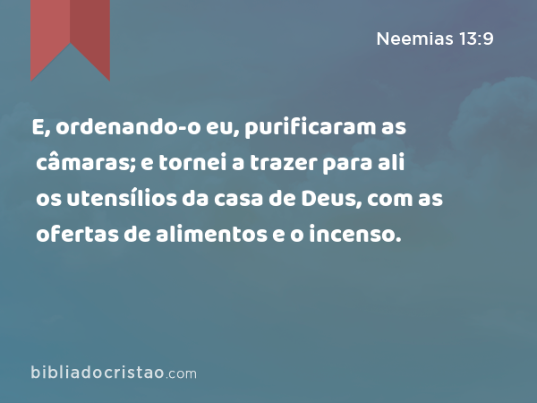 E, ordenando-o eu, purificaram as câmaras; e tornei a trazer para ali os utensílios da casa de Deus, com as ofertas de alimentos e o incenso. - Neemias 13:9