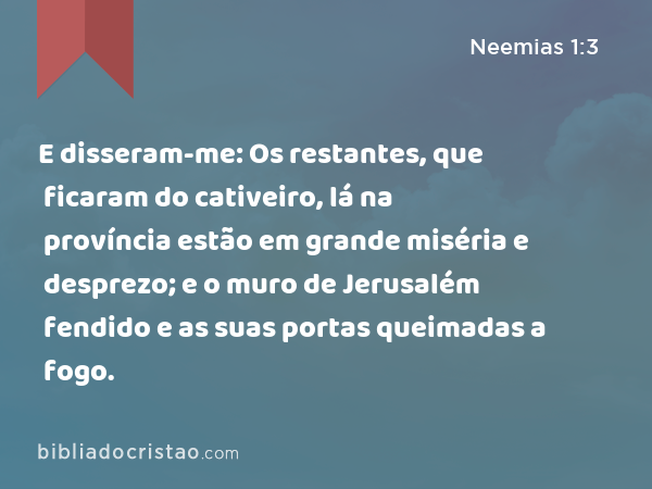 E disseram-me: Os restantes, que ficaram do cativeiro, lá na província estão em grande miséria e desprezo; e o muro de Jerusalém fendido e as suas portas queimadas a fogo. - Neemias 1:3