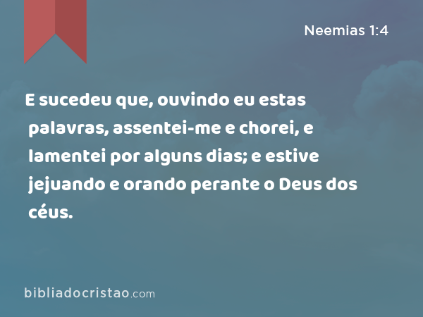 E sucedeu que, ouvindo eu estas palavras, assentei-me e chorei, e lamentei por alguns dias; e estive jejuando e orando perante o Deus dos céus. - Neemias 1:4