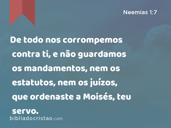 De todo nos corrompemos contra ti, e não guardamos os mandamentos, nem os estatutos, nem os juízos, que ordenaste a Moisés, teu servo. - Neemias 1:7