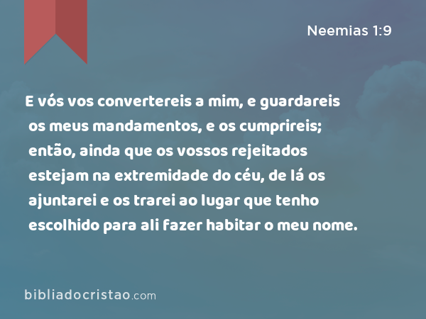 E vós vos convertereis a mim, e guardareis os meus mandamentos, e os cumprireis; então, ainda que os vossos rejeitados estejam na extremidade do céu, de lá os ajuntarei e os trarei ao lugar que tenho escolhido para ali fazer habitar o meu nome. - Neemias 1:9