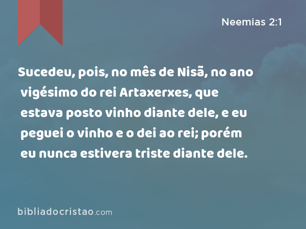 Sucedeu, pois, no mês de Nisã, no ano vigésimo do rei Artaxerxes, que estava posto vinho diante dele, e eu peguei o vinho e o dei ao rei; porém eu nunca estivera triste diante dele. - Neemias 2:1