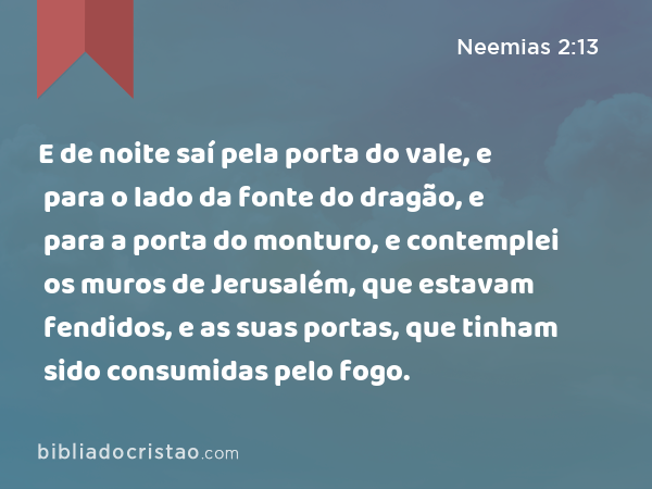 E de noite saí pela porta do vale, e para o lado da fonte do dragão, e para a porta do monturo, e contemplei os muros de Jerusalém, que estavam fendidos, e as suas portas, que tinham sido consumidas pelo fogo. - Neemias 2:13