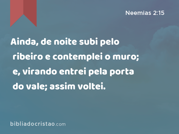 Ainda, de noite subi pelo ribeiro e contemplei o muro; e, virando entrei pela porta do vale; assim voltei. - Neemias 2:15