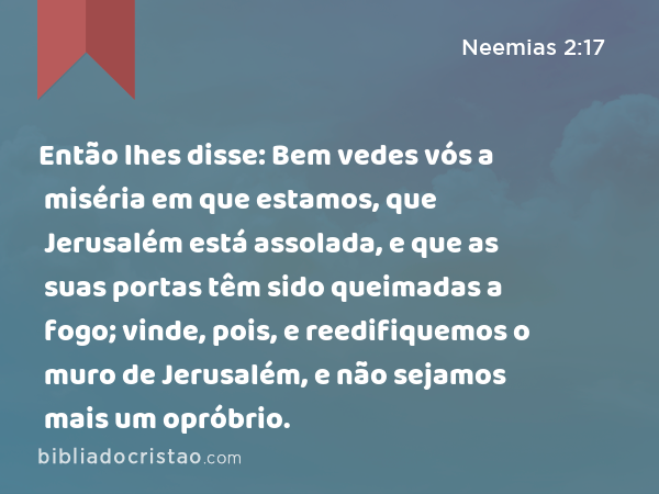 Então lhes disse: Bem vedes vós a miséria em que estamos, que Jerusalém está assolada, e que as suas portas têm sido queimadas a fogo; vinde, pois, e reedifiquemos o muro de Jerusalém, e não sejamos mais um opróbrio. - Neemias 2:17