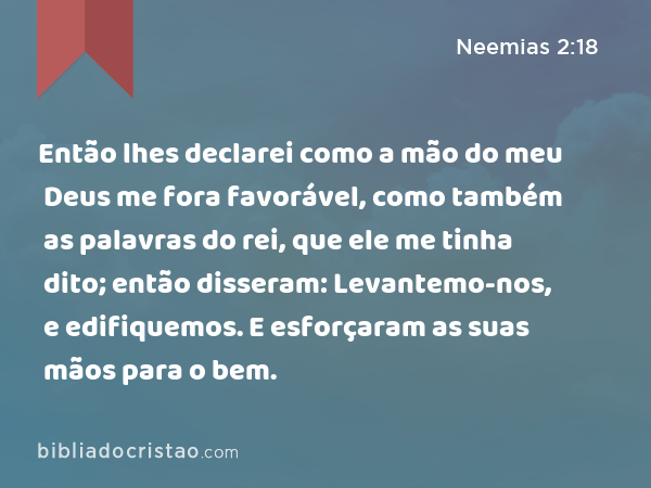 Então lhes declarei como a mão do meu Deus me fora favorável, como também as palavras do rei, que ele me tinha dito; então disseram: Levantemo-nos, e edifiquemos. E esforçaram as suas mãos para o bem. - Neemias 2:18