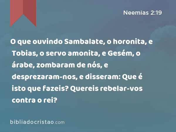 O que ouvindo Sambalate, o horonita, e Tobias, o servo amonita, e Gesém, o árabe, zombaram de nós, e desprezaram-nos, e disseram: Que é isto que fazeis? Quereis rebelar-vos contra o rei? - Neemias 2:19