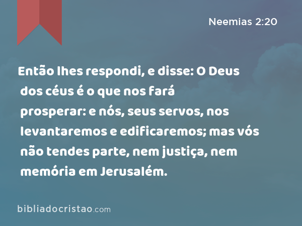 Então lhes respondi, e disse: O Deus dos céus é o que nos fará prosperar: e nós, seus servos, nos levantaremos e edificaremos; mas vós não tendes parte, nem justiça, nem memória em Jerusalém. - Neemias 2:20