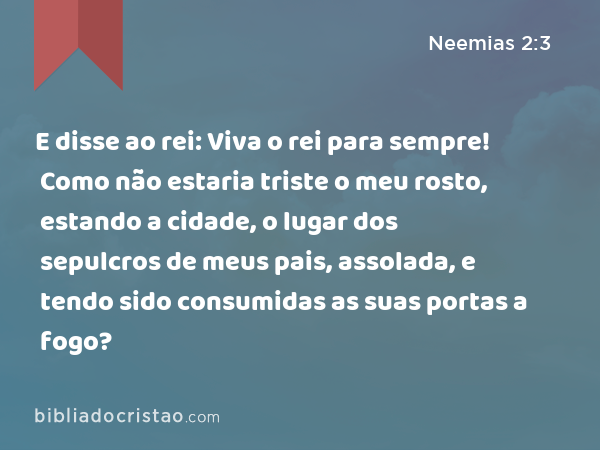 E disse ao rei: Viva o rei para sempre! Como não estaria triste o meu rosto, estando a cidade, o lugar dos sepulcros de meus pais, assolada, e tendo sido consumidas as suas portas a fogo? - Neemias 2:3