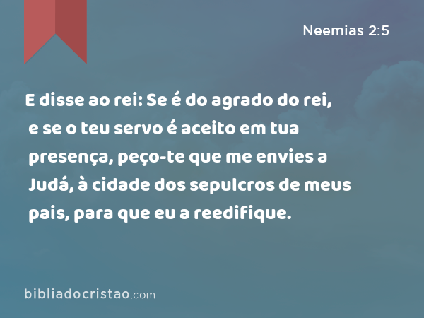 E disse ao rei: Se é do agrado do rei, e se o teu servo é aceito em tua presença, peço-te que me envies a Judá, à cidade dos sepulcros de meus pais, para que eu a reedifique. - Neemias 2:5