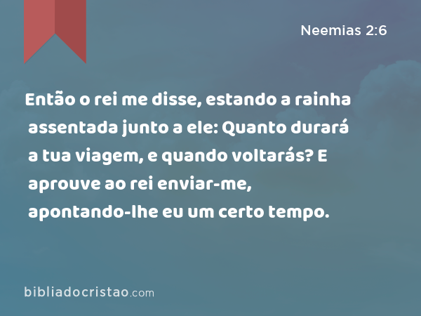 Então o rei me disse, estando a rainha assentada junto a ele: Quanto durará a tua viagem, e quando voltarás? E aprouve ao rei enviar-me, apontando-lhe eu um certo tempo. - Neemias 2:6