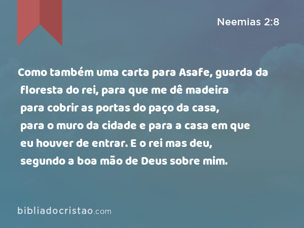 Como também uma carta para Asafe, guarda da floresta do rei, para que me dê madeira para cobrir as portas do paço da casa, para o muro da cidade e para a casa em que eu houver de entrar. E o rei mas deu, segundo a boa mão de Deus sobre mim. - Neemias 2:8