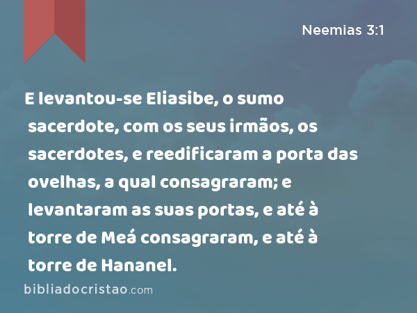 E levantou-se Eliasibe, o sumo sacerdote, com os seus irmãos, os sacerdotes, e reedificaram a porta das ovelhas, a qual consagraram; e levantaram as suas portas, e até à torre de Meá consagraram, e até à torre de Hananel. - Neemias 3:1