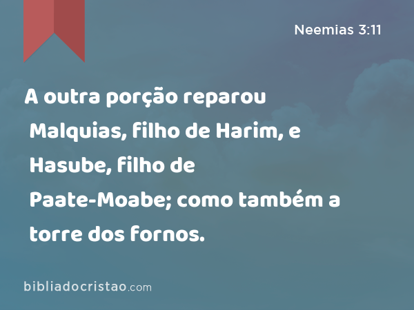 A outra porção reparou Malquias, filho de Harim, e Hasube, filho de Paate-Moabe; como também a torre dos fornos. - Neemias 3:11