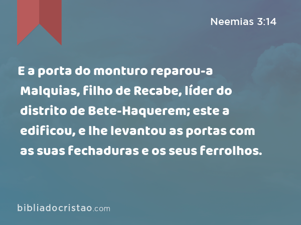 E a porta do monturo reparou-a Malquias, filho de Recabe, líder do distrito de Bete-Haquerem; este a edificou, e lhe levantou as portas com as suas fechaduras e os seus ferrolhos. - Neemias 3:14