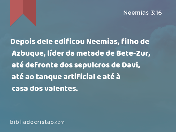 Depois dele edificou Neemias, filho de Azbuque, líder da metade de Bete-Zur, até defronte dos sepulcros de Davi, até ao tanque artificial e até à casa dos valentes. - Neemias 3:16