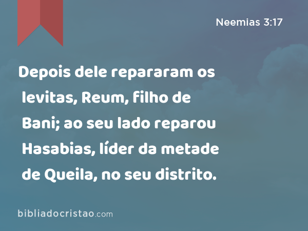 Depois dele repararam os levitas, Reum, filho de Bani; ao seu lado reparou Hasabias, líder da metade de Queila, no seu distrito. - Neemias 3:17