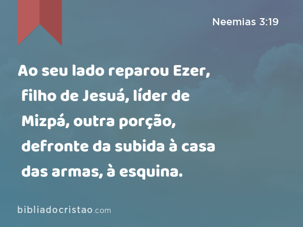 Ao seu lado reparou Ezer, filho de Jesuá, líder de Mizpá, outra porção, defronte da subida à casa das armas, à esquina. - Neemias 3:19