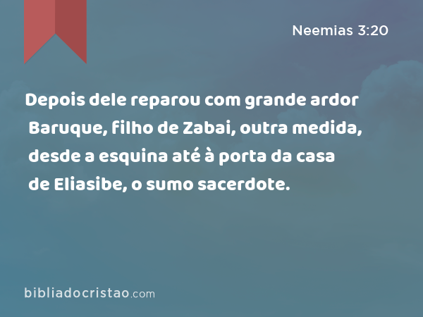 Depois dele reparou com grande ardor Baruque, filho de Zabai, outra medida, desde a esquina até à porta da casa de Eliasibe, o sumo sacerdote. - Neemias 3:20