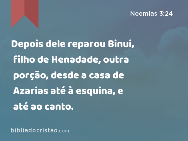 Depois dele reparou Binui, filho de Henadade, outra porção, desde a casa de Azarias até à esquina, e até ao canto. - Neemias 3:24