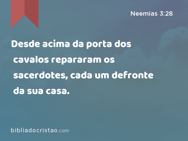 Desde acima da porta dos cavalos repararam os sacerdotes, cada um defronte da sua casa. - Neemias 3:28