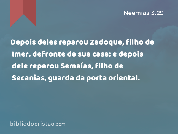 Depois deles reparou Zadoque, filho de Imer, defronte da sua casa; e depois dele reparou Semaías, filho de Secanias, guarda da porta oriental. - Neemias 3:29