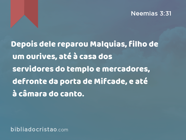 Depois dele reparou Malquias, filho de um ourives, até à casa dos servidores do templo e mercadores, defronte da porta de Mifcade, e até à câmara do canto. - Neemias 3:31