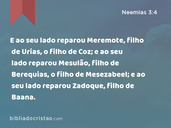 E ao seu lado reparou Meremote, filho de Urias, o filho de Coz; e ao seu lado reparou Mesulão, filho de Berequias, o filho de Mesezabeel; e ao seu lado reparou Zadoque, filho de Baana. - Neemias 3:4