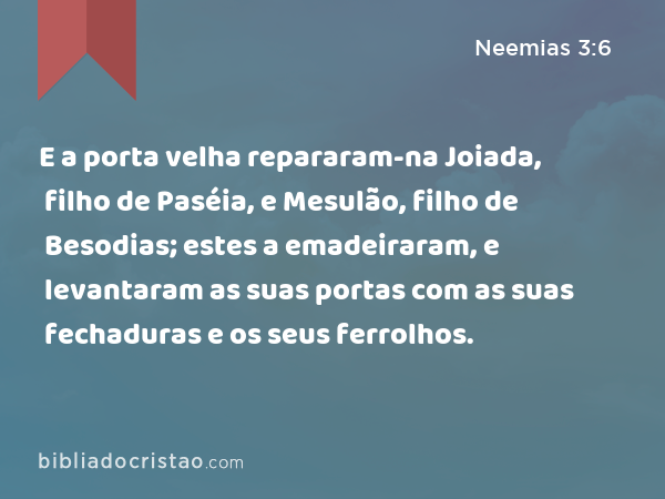 E a porta velha repararam-na Joiada, filho de Paséia, e Mesulão, filho de Besodias; estes a emadeiraram, e levantaram as suas portas com as suas fechaduras e os seus ferrolhos. - Neemias 3:6