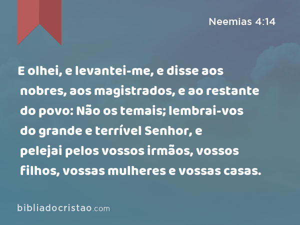 E olhei, e levantei-me, e disse aos nobres, aos magistrados, e ao restante do povo: Não os temais; lembrai-vos do grande e terrível Senhor, e pelejai pelos vossos irmãos, vossos filhos, vossas mulheres e vossas casas. - Neemias 4:14