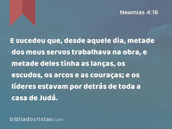 E sucedeu que, desde aquele dia, metade dos meus servos trabalhava na obra, e metade deles tinha as lanças, os escudos, os arcos e as couraças; e os líderes estavam por detrás de toda a casa de Judá. - Neemias 4:16