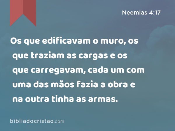 Os que edificavam o muro, os que traziam as cargas e os que carregavam, cada um com uma das mãos fazia a obra e na outra tinha as armas. - Neemias 4:17