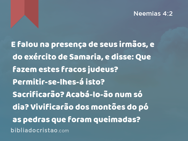 E falou na presença de seus irmãos, e do exército de Samaria, e disse: Que fazem estes fracos judeus? Permitir-se-lhes-á isto? Sacrificarão? Acabá-lo-ão num só dia? Vivificarão dos montões do pó as pedras que foram queimadas? - Neemias 4:2