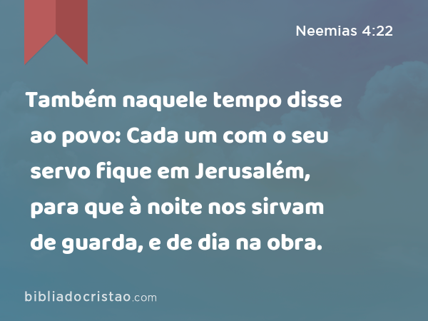 Também naquele tempo disse ao povo: Cada um com o seu servo fique em Jerusalém, para que à noite nos sirvam de guarda, e de dia na obra. - Neemias 4:22