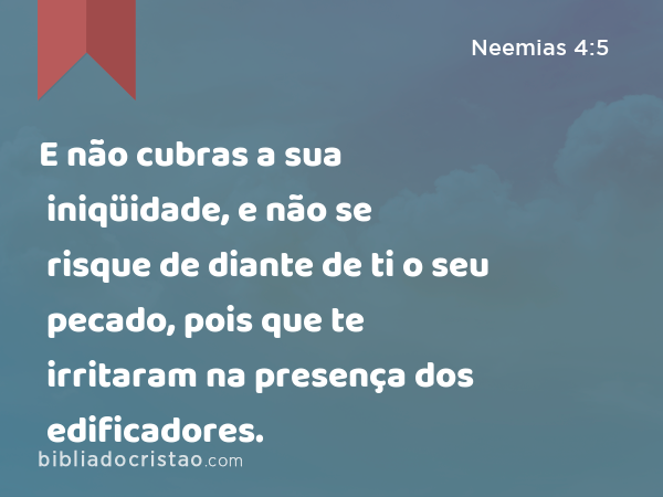 E não cubras a sua iniqüidade, e não se risque de diante de ti o seu pecado, pois que te irritaram na presença dos edificadores. - Neemias 4:5