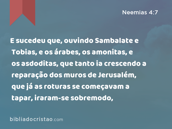 E sucedeu que, ouvindo Sambalate e Tobias, e os árabes, os amonitas, e os asdoditas, que tanto ia crescendo a reparação dos muros de Jerusalém, que já as roturas se começavam a tapar, iraram-se sobremodo, - Neemias 4:7